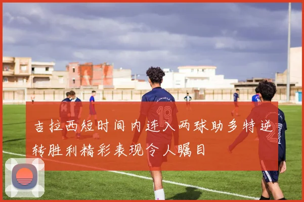 吉拉西短时间内连入两球助多特逆转胜利精彩表现令人瞩目