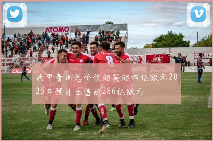 西甲青训总价值超英超四亿欧元2025年预计出售达286亿欧元