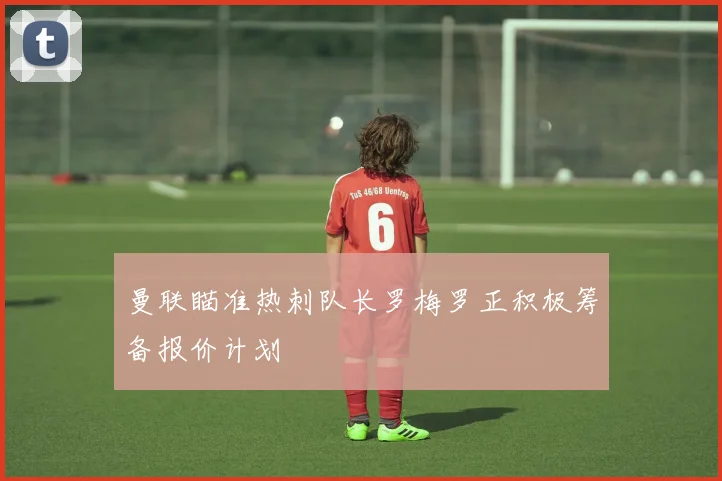 曼联瞄准热刺队长罗梅罗正积极筹备报价计划