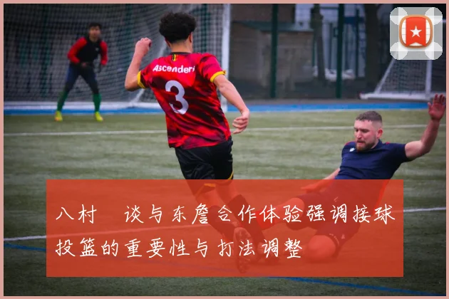 八村塁谈与东詹合作体验强调接球投篮的重要性与打法调整