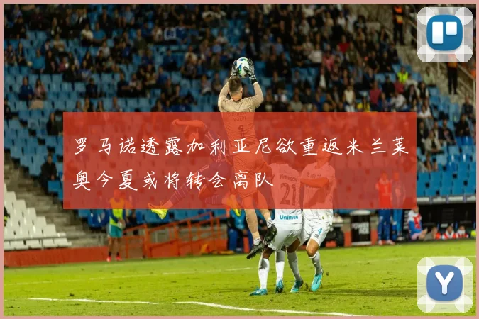 罗马诺透露加利亚尼欲重返米兰莱奥今夏或将转会离队
