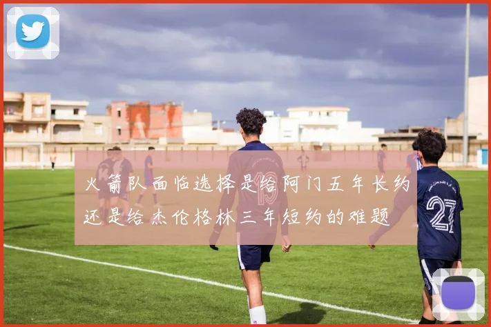 火箭队面临选择是给阿门五年长约还是给杰伦格林三年短约的难题
