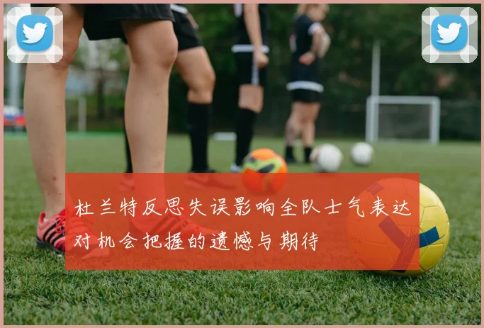 杜兰特反思失误影响全队士气表达对机会把握的遗憾与期待