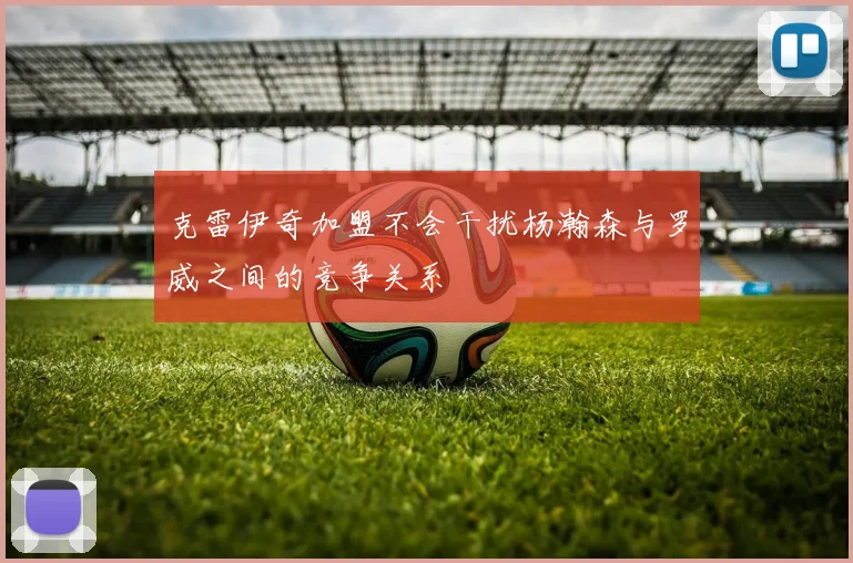 克雷伊奇加盟不会干扰杨瀚森与罗威之间的竞争关系
