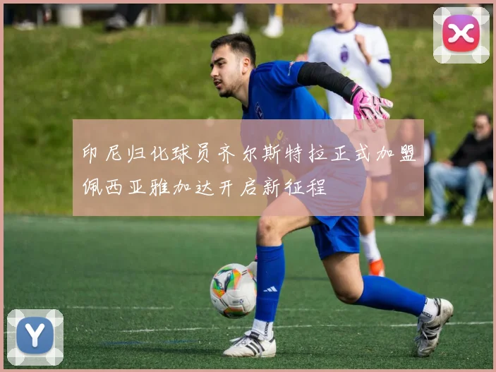 印尼归化球员齐尔斯特拉正式加盟佩西亚雅加达开启新征程