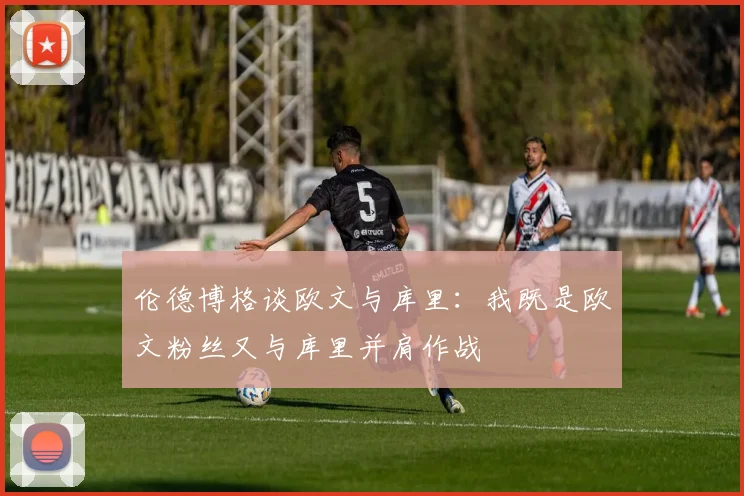 伦德博格谈欧文与库里：我既是欧文粉丝又与库里并肩作战