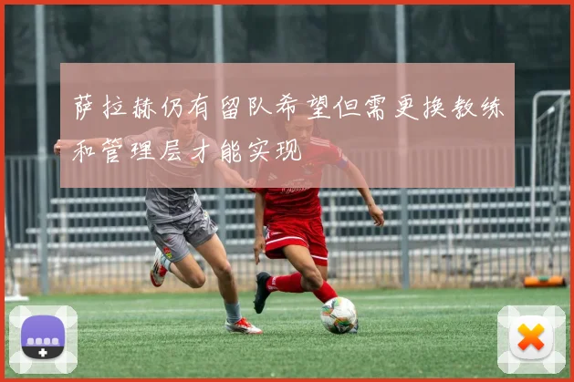 萨拉赫仍有留队希望但需更换教练和管理层才能实现