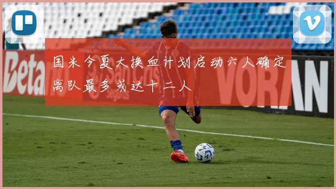 国米今夏大换血计划启动六人确定离队最多或达十二人