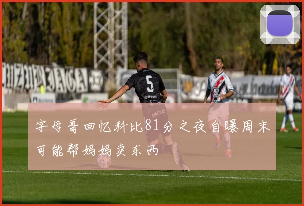 字母哥回忆科比81分之夜自曝周末可能帮妈妈卖东西