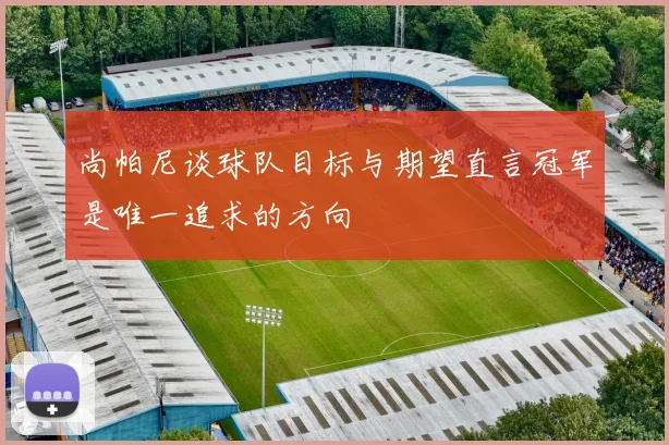 尚帕尼谈球队目标与期望直言冠军是唯一追求的方向