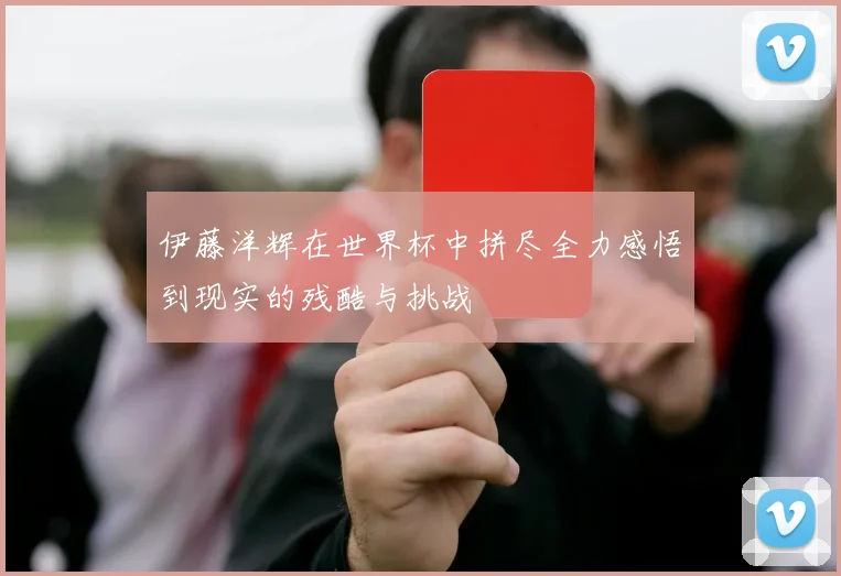 伊藤洋辉在世界杯中拼尽全力感悟到现实的残酷与挑战