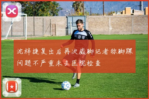沈梓捷复出后再次崴脚记者称脚踝问题不严重未去医院检查