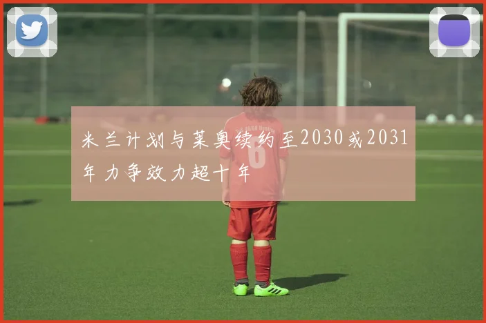 米兰计划与莱奥续约至2030或2031年力争效力超十年