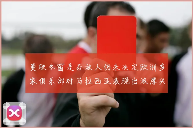 曼联冬窗是否放人仍未决定欧洲多家俱乐部对马拉西亚表现出浓厚兴趣