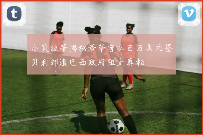 小莫拉蒂揭秘爷爷曾以百万美元签贝利却遭巴西政府阻止真相