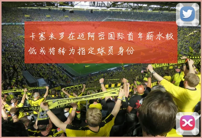 卡塞米罗在迈阿密国际首年薪水较低或将转为指定球员身份